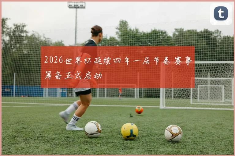 2026世界杯延续四年一届节奏 赛事筹备正式启动