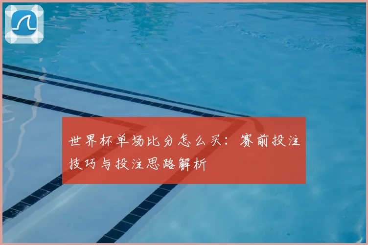 世界杯单场比分怎么买:赛前投注技巧与投注思路解析
