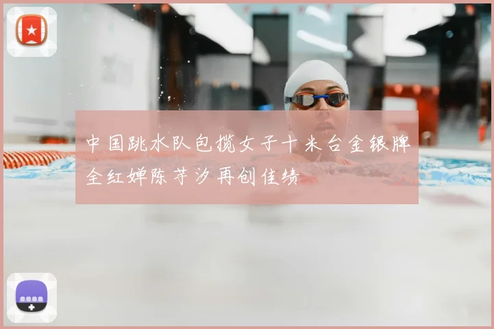 中国跳水队包揽女子十米台金银牌全红婵陈芋汐再创佳绩