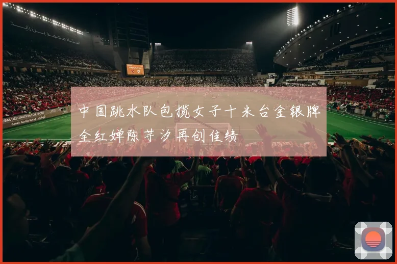 中国跳水队包揽女子十米台金银牌全红婵陈芋汐再创佳绩