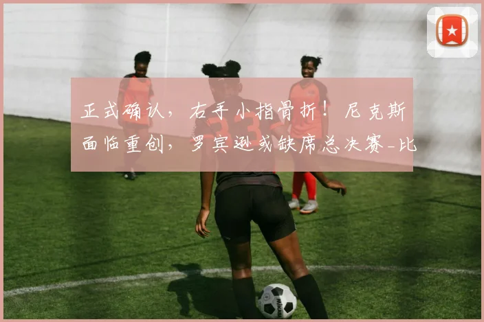 正式确认，右手小指骨折！尼克斯面临重创，罗宾逊或缺席总决赛_比赛_篮板_内线