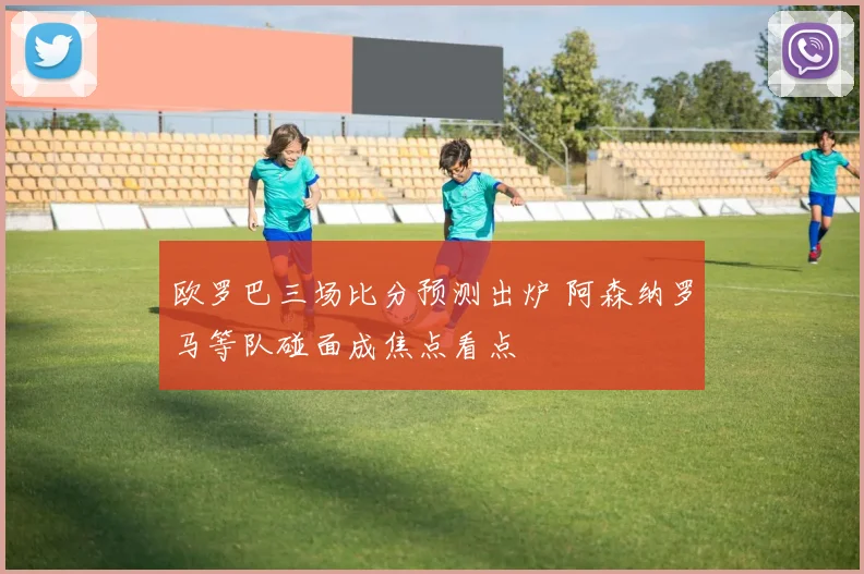 欧罗巴三场比分预测出炉 阿森纳罗马等队碰面成焦点看点