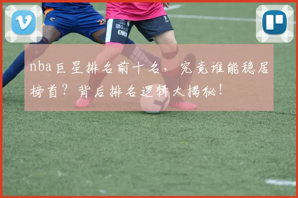nba巨星排名前十名，究竟谁能稳居榜首？背后排名逻辑大揭秘！