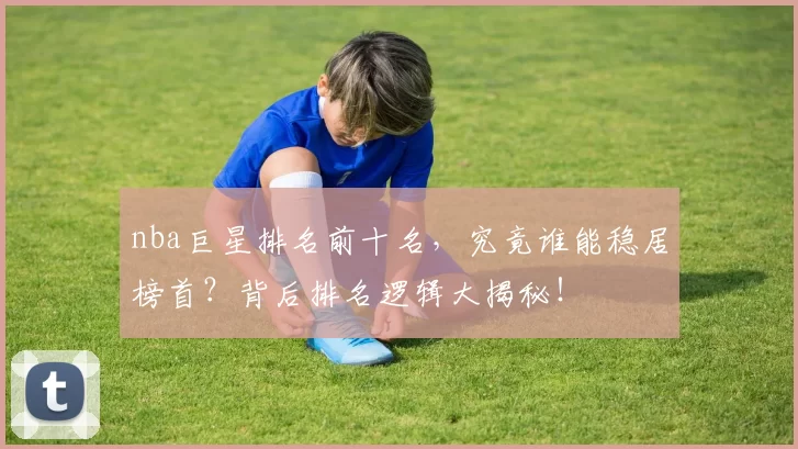 nba巨星排名前十名，究竟谁能稳居榜首？背后排名逻辑大揭秘！