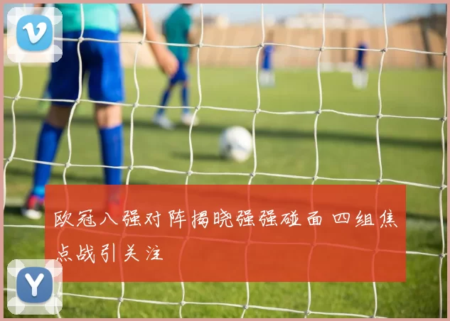 欧冠八强对阵揭晓强强碰面 四组焦点战引关注