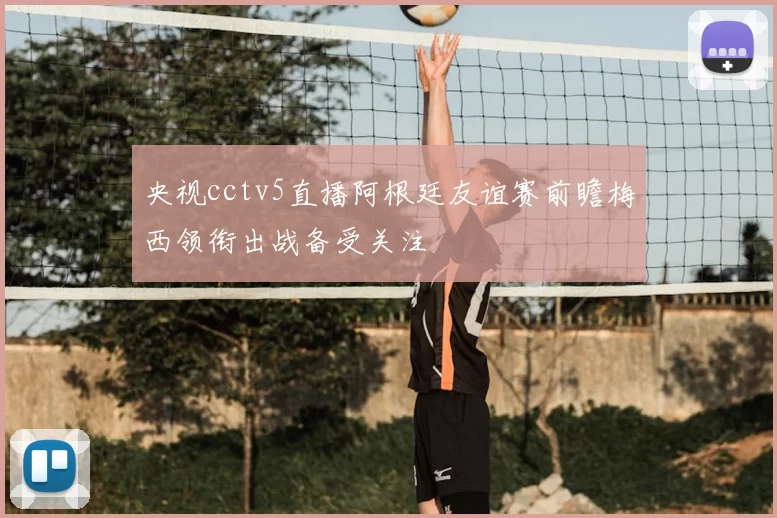 央视cctv5直播阿根廷友谊赛前瞻梅西领衔出战备受关注