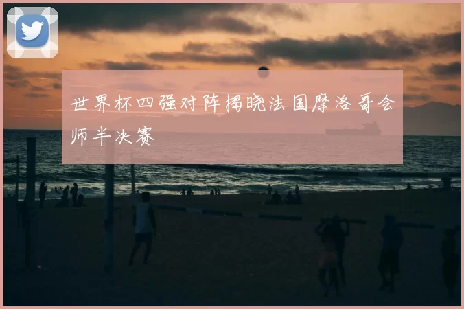 世界杯四强对阵揭晓法国摩洛哥会师半决赛