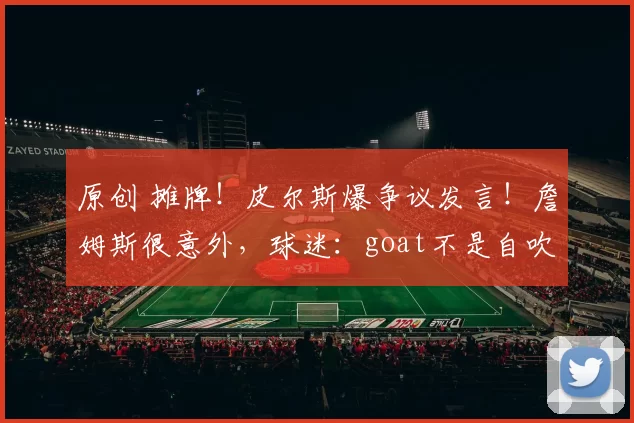 原创 摊牌！皮尔斯爆争议发言！詹姆斯很意外，球迷：goat不是自吹自擂