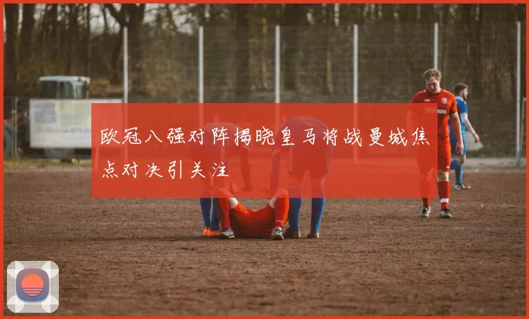 欧冠八强对阵揭晓皇马将战曼城焦点对决引关注