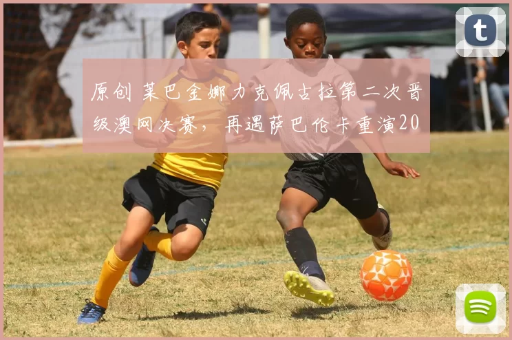 原创 莱巴金娜力克佩古拉第二次晋级澳网决赛，再遇萨巴伦卡重演2023年冠军战