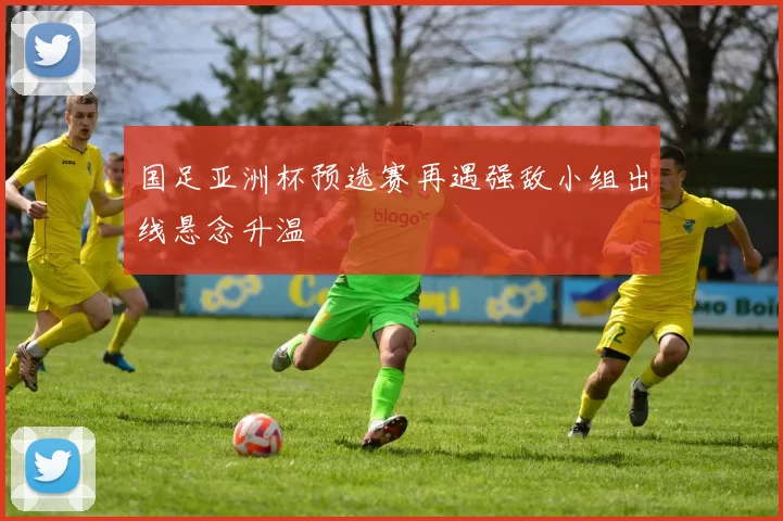 国足亚洲杯预选赛再遇强敌小组出线悬念升温