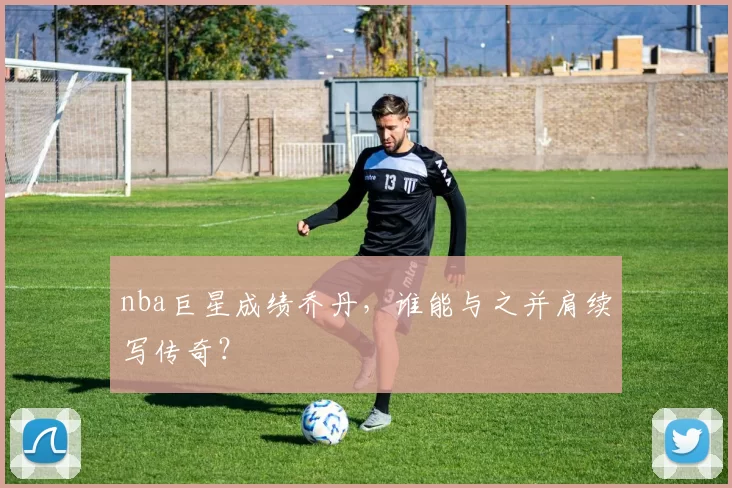 nba巨星成绩乔丹，谁能与之并肩续写传奇？