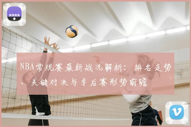 NBA常规赛最新战况解析：排名走势、关键对决与季后赛形势前瞻