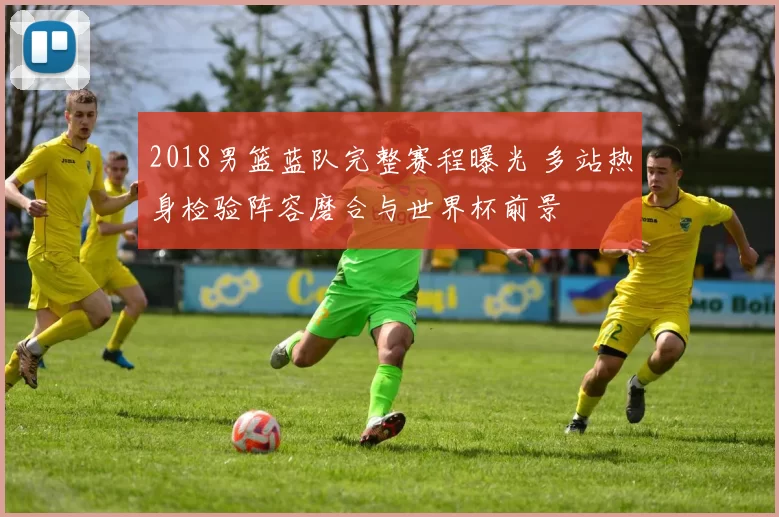 2018男篮蓝队完整赛程曝光 多站热身检验阵容磨合与世界杯前景