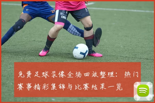 免费足球录像全场回放整理：热门赛事精彩集锦与比赛结果一览