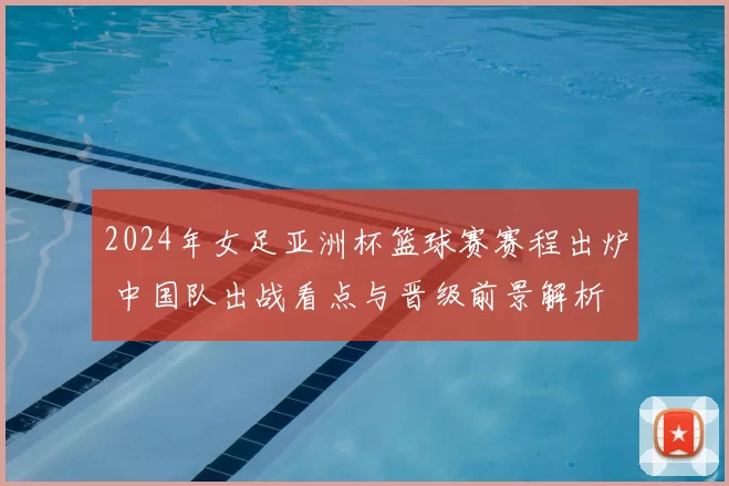 2024年女足亚洲杯篮球赛赛程出炉 中国队出战看点与晋级前景解析