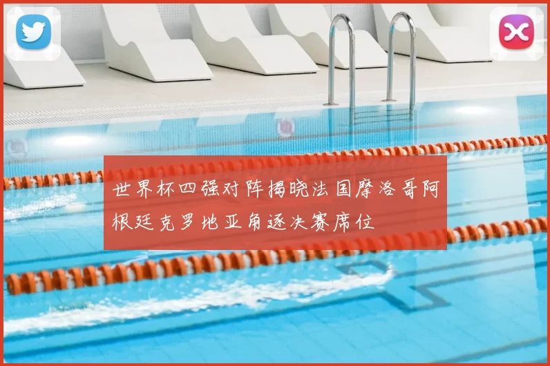 世界杯四强对阵揭晓法国摩洛哥阿根廷克罗地亚角逐决赛席位