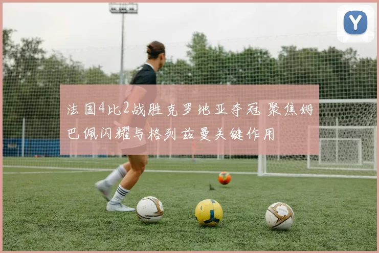 法国4比2战胜克罗地亚夺冠 聚焦姆巴佩闪耀与格列兹曼关键作用