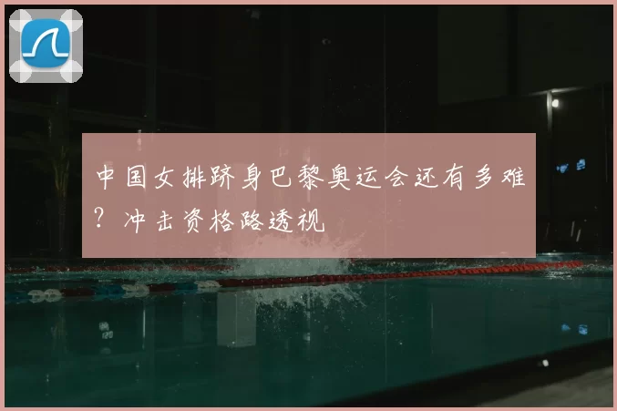 中国女排跻身巴黎奥运会还有多难？冲击资格路透视