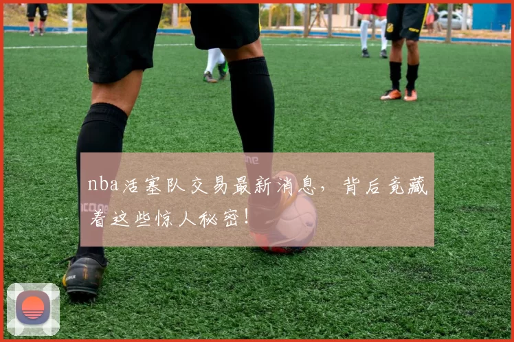 nba活塞队交易最新消息，背后竟藏着这些惊人秘密！