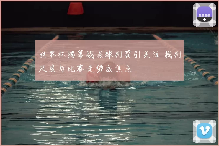 世界杯揭幕战点球判罚引关注 裁判尺度与比赛走势成焦点