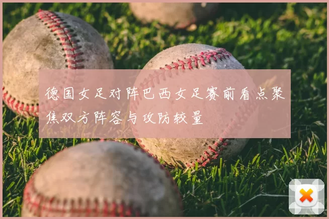 德国女足对阵巴西女足赛前看点聚焦双方阵容与攻防较量