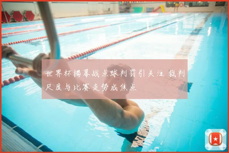 世界杯揭幕战点球判罚引关注 裁判尺度与比赛走势成焦点