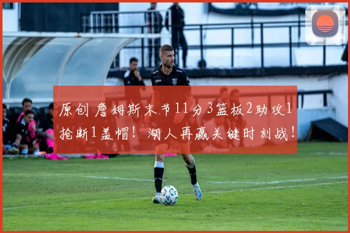 原创 詹姆斯末节11分3篮板2助攻1抢断1盖帽！湖人再赢关键时刻战！