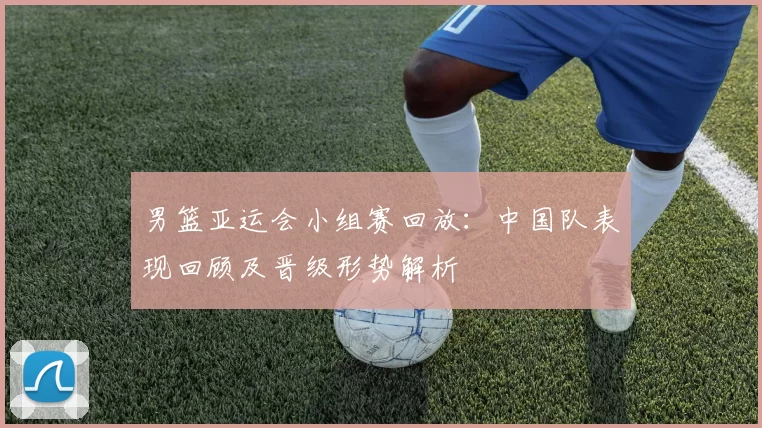 男篮亚运会小组赛回放：中国队表现回顾及晋级形势解析