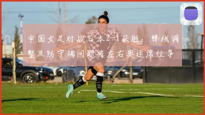 中国女足对战日本2-1获胜,锋线调整及防守端问题将左右奥运席位争夺