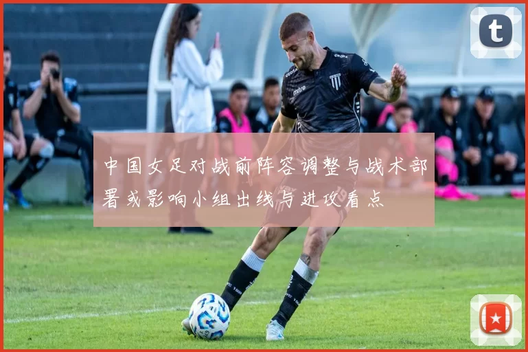 中国女足对战前阵容调整与战术部署或影响小组出线与进攻看点