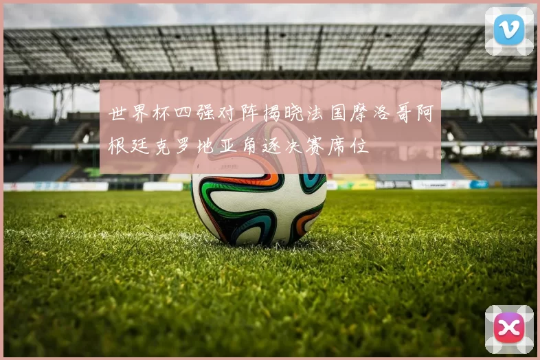 世界杯四强对阵揭晓法国摩洛哥阿根廷克罗地亚角逐决赛席位