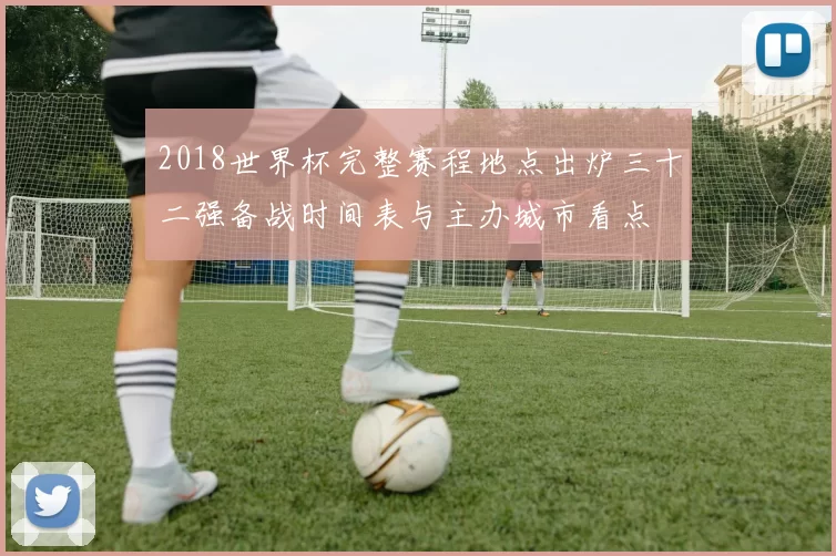 2018世界杯完整赛程地点出炉三十二强备战时间表与主办城市看点
