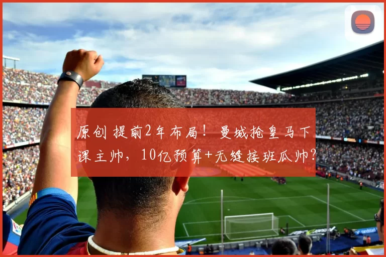 原创 提前2年布局！曼城抢皇马下课主帅，10亿预算+无缝接班瓜帅？