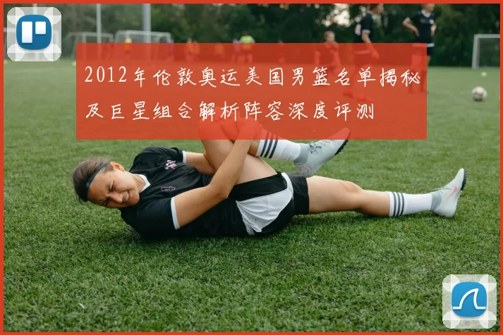 2012年伦敦奥运美国男篮名单揭秘及巨星组合解析阵容深度评测