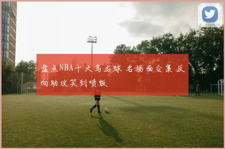 盘点NBA十大乌龙球 名场面合集 反向助攻笑到喷饭