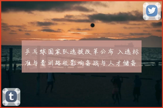 乒乓球国家队选拔改革公布 入选标准与青训路径影响备战与人才储备