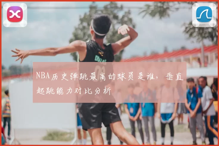 NBA历史弹跳最高的球员是谁,垂直起跳能力对比分析