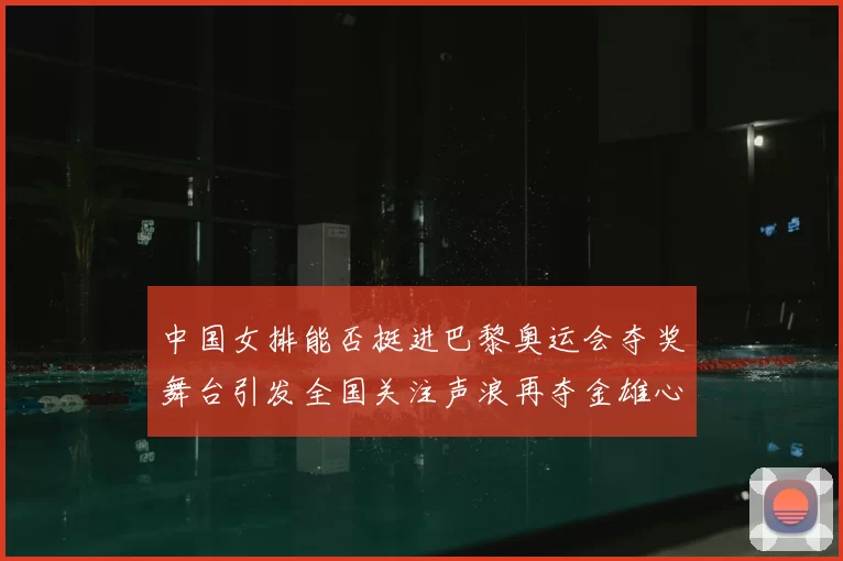 中国女排能否挺进巴黎奥运会夺奖舞台引发全国关注声浪再夺金雄心