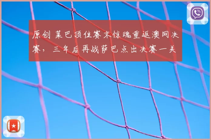 原创 莱巴顶住赛末惊魂重返澳网决赛，三年后再战萨巴点出决赛一关键