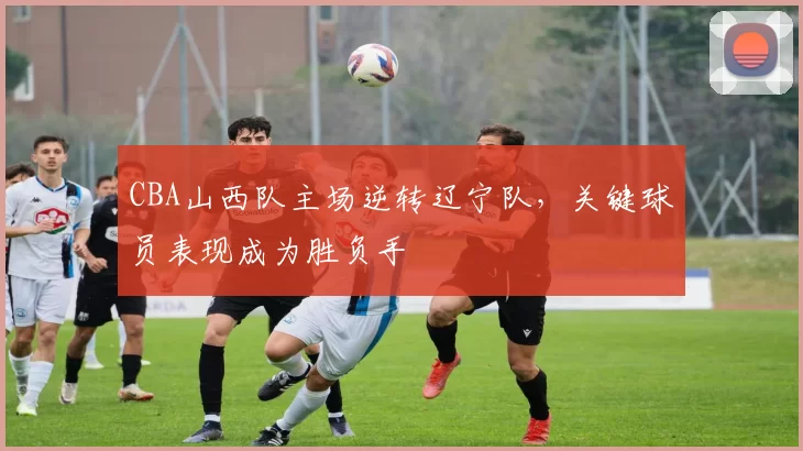 CBA山西队主场逆转辽宁队,关键球员表现成为胜负手