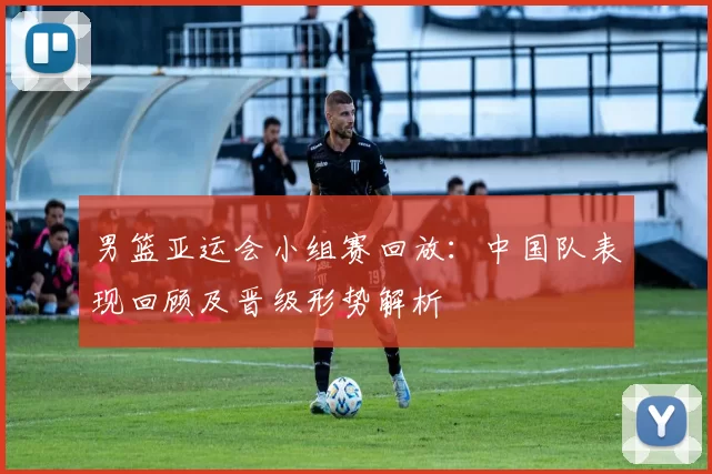 男篮亚运会小组赛回放：中国队表现回顾及晋级形势解析