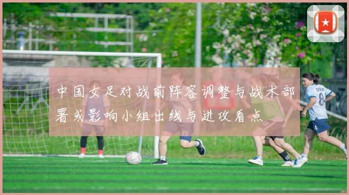中国女足对战前阵容调整与战术部署或影响小组出线与进攻看点