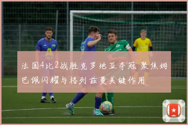 法国4比2战胜克罗地亚夺冠 聚焦姆巴佩闪耀与格列兹曼关键作用