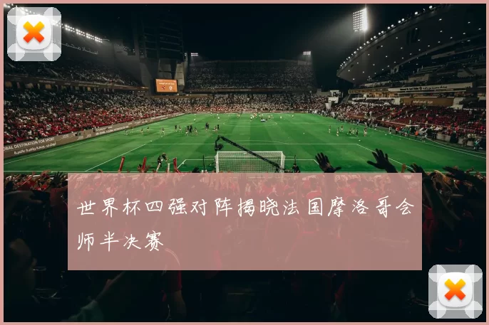 世界杯四强对阵揭晓法国摩洛哥会师半决赛