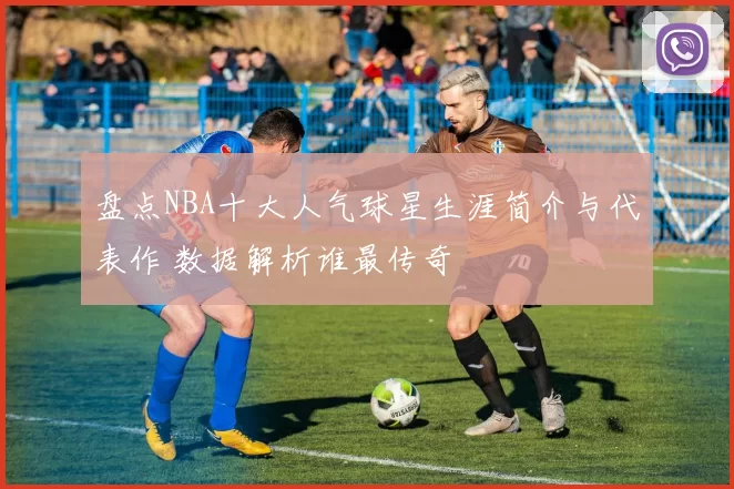 盘点NBA十大人气球星生涯简介与代表作 数据解析谁最传奇