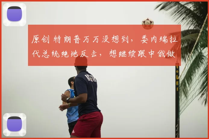 原创 特朗普万万没想到，委内瑞拉代总统绝地反击，想继续跟中俄做朋友