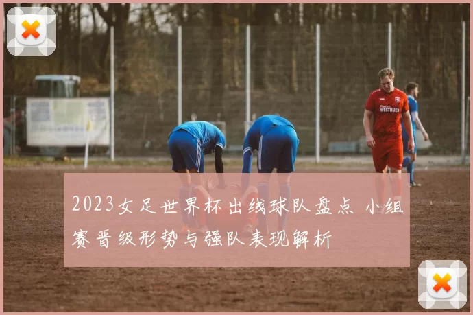 2023女足世界杯出线球队盘点 小组赛晋级形势与强队表现解析