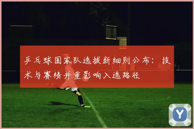 乒乓球国家队选拔新细则公布：技术与赛绩并重影响入选路径