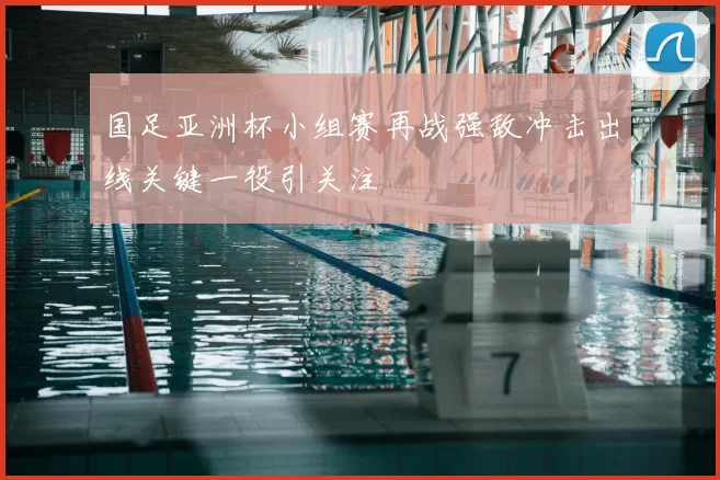 国足亚洲杯小组赛再战强敌冲击出线关键一役引关注